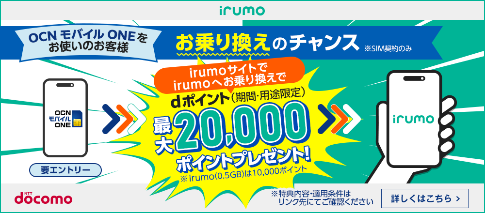 irumo OCN モバイル ONEをお使いのお客様 お乗り換えのチャンス ※SIM契約のみ irumoサイトでirumoへお乗り換えでdポイント（期間・用途限定）最大20,000ポイントプレゼント！ ※ irumo（0.5GB）は10,000ポイント ※ 特典内容・適用条件はリンク先にてご確認ください 詳しくはこちら