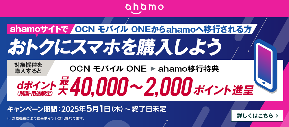 ahamoサイトでOCN モバイル ONEからahamoへ移行しておトクにスマホを購入しよう！対象機種を購入するとOCN モバイル ONE → ahamo移行特典でdポイント（期間・用途限定）最大40,000～2,000ポイント進呈　キャンペーン期間：2025年5月1日（木）～終了日未定　詳しくはこちら