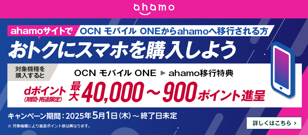 ahamoサイトでOCN モバイル ONEからahamoへ移行しておトクにスマホを購入しよう！対象機種を購入するとOCN モバイル ONE → ahamo移行特典でdポイント（期間・用途限定）最大40,000～900ポイント進呈　キャンペーン期間：2025年5月1日（木）～終了日未定　詳しくはこちら