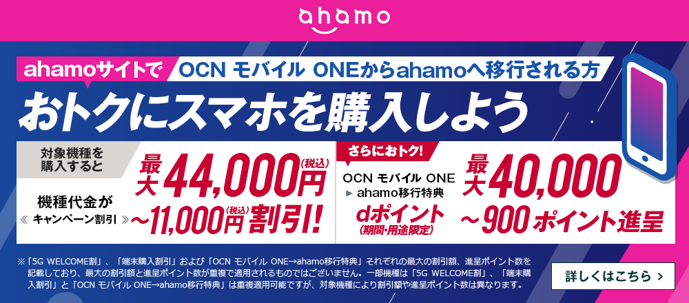 ahamoサイトでOCN モバイル ONEからahamoへ移行しておトクにスマホを購入しよう！対象機種を購入すると機種代金が最大44,000円（税込）〜11,000円（税込）割引！OCN モバイル ONE → ahamo移行特典で、さらにおトク！dポイント（期間・用途限定）最大40,000〜900ポイント進呈　詳しくはこちら