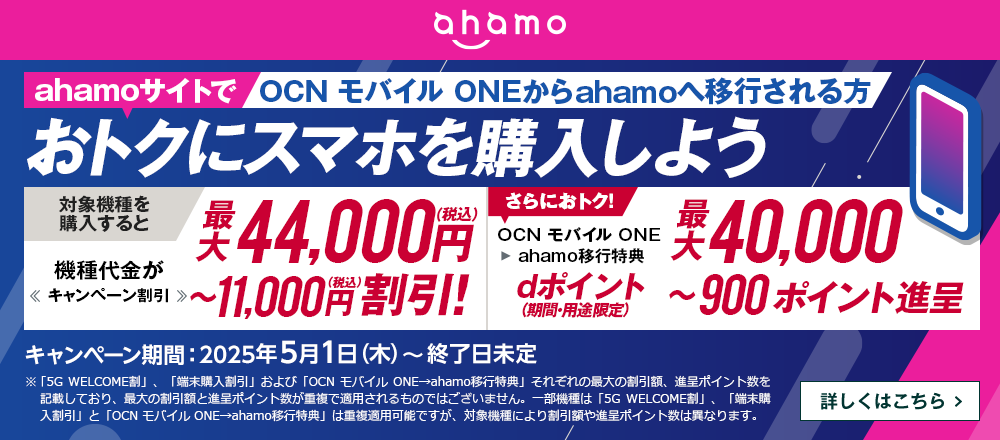 ahamoサイトでOCN モバイル ONEからahamoへ移行しておトクにスマホを購入しよう！対象機種を購入すると機種代金が最大44,000円（税込）〜11,000円（税込）割引！OCN モバイル ONE → ahamo移行特典で、さらにおトク！dポイント（期間・用途限定）最大40,000〜900ポイント進呈　キャンペーン期間：2025年5月1日（木）～終了日未定　詳しくはこちら