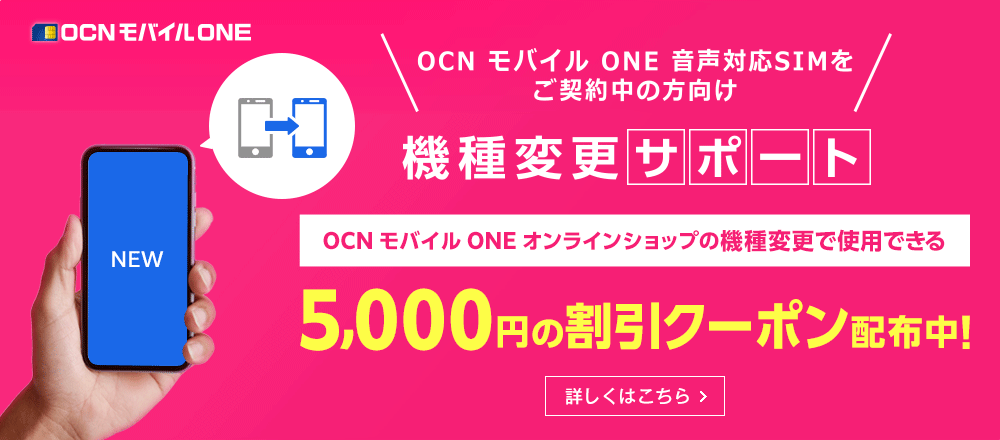 ネットでかんたん！ おうちで機種変更　OCN モバイル ONE 音声対応SIMをご契約中の方向け　機種変更サポート　OCN モバイル ONE オンラインショップの機種変更で使用できる5,000円の割引クーポン配布中！　詳しくはこちら