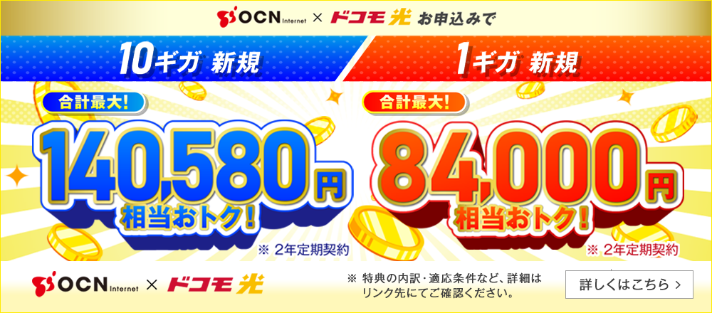 OCN インターネット × ドコモ光　お申込みで 10ギガ新規 合計最大！140,580円相当おトク！※2年定期契約 1ギガ新規 合計最大！84,000円相当おトク！※2年定期契約 特典の内訳・適用条件など、詳細はこちらから