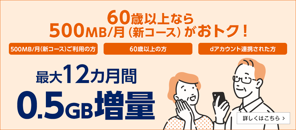 60歳以上なら500MB（新コース）がおトク！「500MB/月（新コース）ご利用の方」「60歳以上の方」「dアカウント連携された方」最大12カ月間0.5GB増量　詳しくはこちら