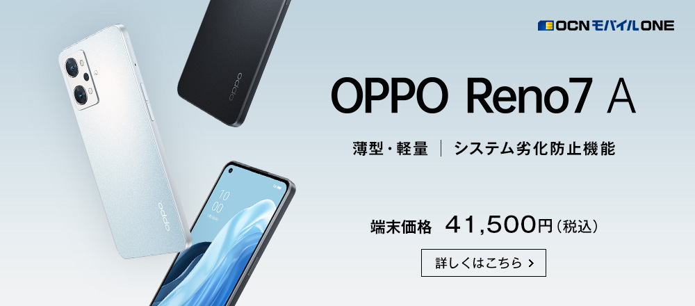 OCN モバイル ONE OPPO Reno7 A 薄型・軽量 システム劣化防止機能 端末価格 41,500円（税込） 詳しくはこちら
