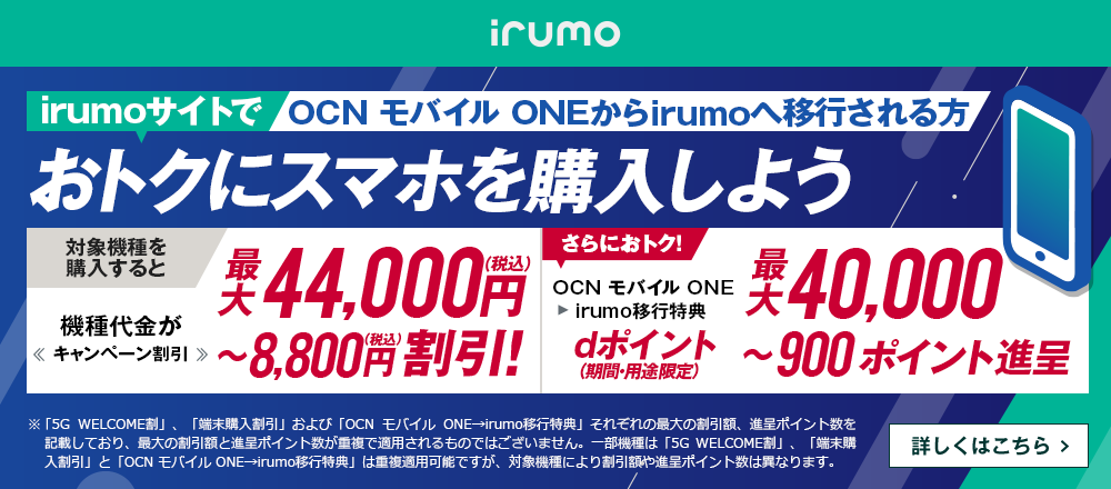 irumoサイトでOCN モバイル ONEからirumoへ移行しておトクにスマホを購入しよう！対象機種を購入すると機種代金が最大44,000円（税込）〜8,800円（税込）割引！ OCN モバイル ONE → irumo移行特典で、さらにおトク！dポイント（期間・用途限定）最大40,000〜900ポイント進呈　詳しくはこちら
