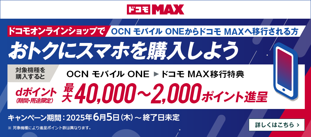 ドコモオンラインショップでOCN モバイル ONEからドコモ MAXへ移行しておトクにスマホを購入しよう！対象機種を購入するとOCN モバイル ONE → ドコモ MAX移行特典でdポイント（期間・用途限定）最大40,000～2,000ポイント進呈　キャンペーン期間：2025年6月5日（木）～終了日未定　詳しくはこちら