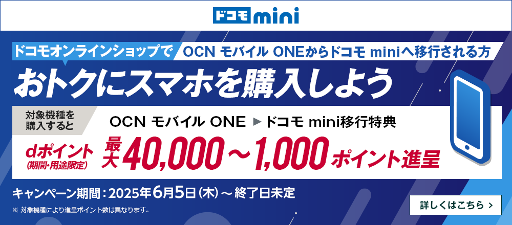 ドコモオンラインショップでOCN モバイル ONEからドコモ miniへ移行しておトクにスマホを購入しよう！対象機種を購入するとOCN モバイル ONE → ドコモ mini移行特典でdポイント（期間・用途限定）最大40,000～1,000ポイント進呈　キャンペーン期間：2025年6月5日（木）～終了日未定　詳しくはこちら