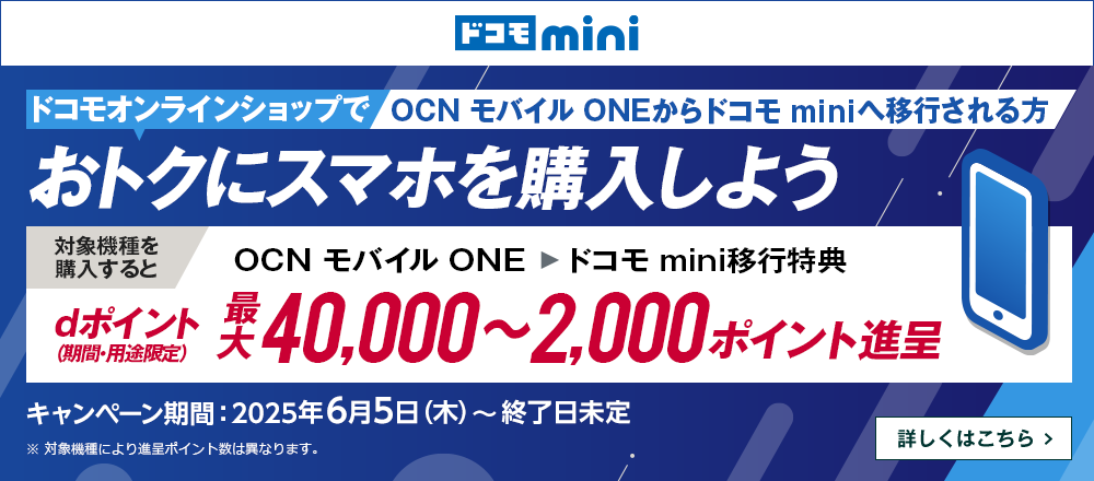ドコモオンラインショップでOCN モバイル ONEからドコモ miniへ移行しておトクにスマホを購入しよう！対象機種を購入するとOCN モバイル ONE → ドコモ mini移行特典でdポイント（期間・用途限定）最大40,000～2,000ポイント進呈　キャンペーン期間：2025年6月5日（木）～終了日未定　詳しくはこちら