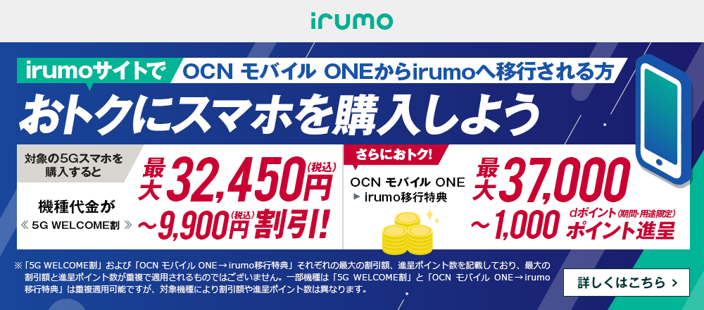 OCN モバイル ONEからirumoへ移行される方 おトクにirumoサイトでスマホを購入しよう 対象の5Gスマホを購入すると機種代金が最大32,450円（税込）〜9,900円（税込）割引！<<5G WELCOME割>> OCN モバイル ONE → irumo移行特典で、さらにおトク！最大37,000〜1,000dポイント（期間・用途限定）ポイント進呈 詳しくはこちら