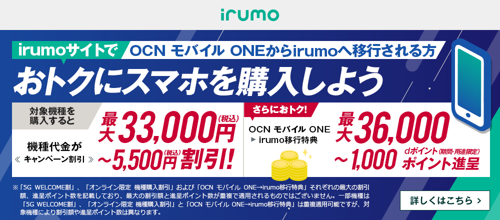 OCN モバイル ONEからirumoへ移行しておトクにスマホを購入しよう！対象機種を購入すると機種代金が最大33,000円（税込）〜5,500円（税込）割引！ OCN モバイル ONE → irumo移行特典で、さらにおトク！最大36,000〜1,000dポイント（期間・用途限定）ポイント進呈　詳しくはこちら