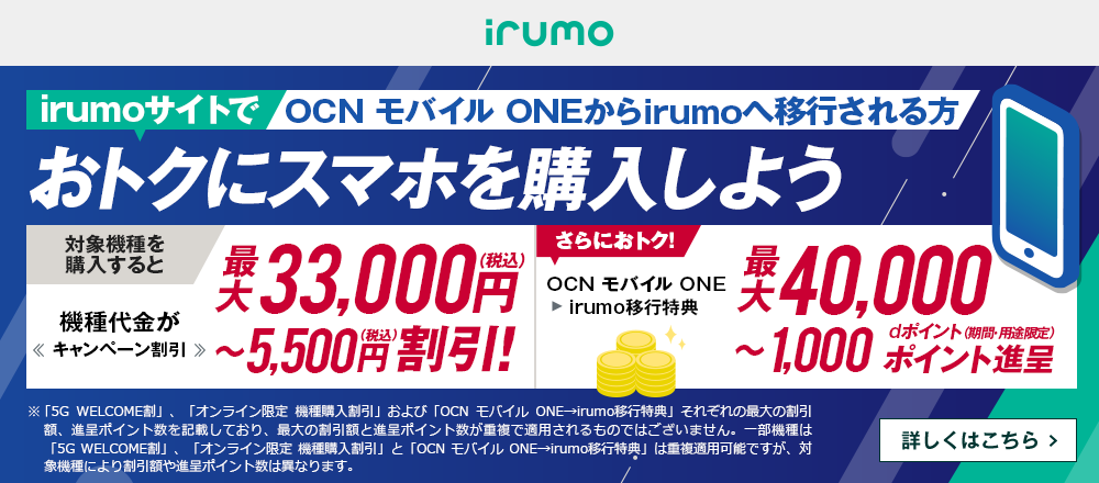 OCN モバイル ONEからirumoへ移行しておトクにスマホを購入しよう！対象機種を購入すると機種代金が最大33,000円（税込）〜5,500円（税込）割引！ OCN モバイル ONE → irumo移行特典で、さらにおトク！最大40,000〜1,000dポイント（期間・用途限定）ポイント進呈　詳しくはこちら