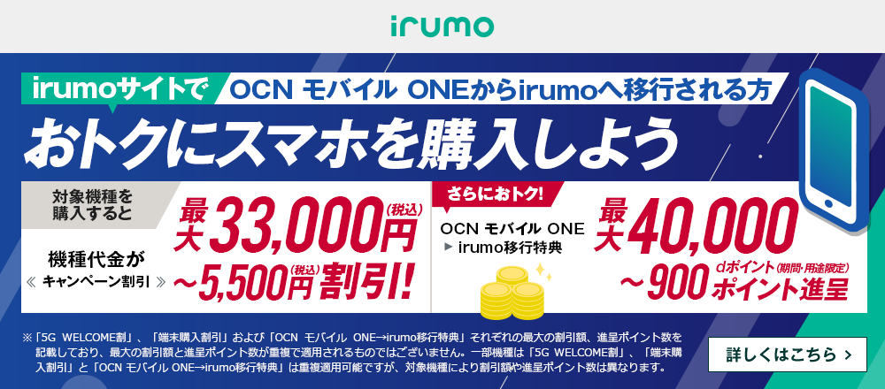 OCN モバイル ONEからirumoへ移行しておトクにスマホを購入しよう！対象機種を購入すると機種代金が最大33,000円（税込）〜5,500円（税込）割引！ OCN モバイル ONE → irumo移行特典で、さらにおトク！最大40,000〜900dポイント（期間・用途限定）ポイント進呈　詳しくはこちら