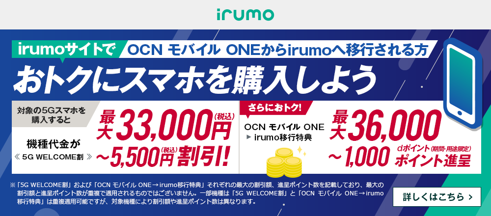 OCN モバイル ONEからirumoへ移行しておトクにスマホを購入しよう！対象の5Gスマホを購入すると機種代金が最大33,000円（税込）〜5,500円（税込）割引！<<5G WELCOME割>> OCN モバイル ONE → irumo移行特典で、さらにおトク！最大36,000〜1,000dポイント（期間・用途限定）ポイント進呈　詳しくはこちら