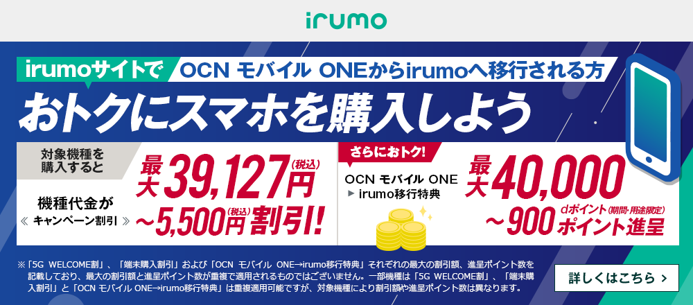 OCN モバイル ONEからirumoへ移行しておトクにスマホを購入しよう！対象機種を購入すると機種代金が最大39,127円（税込）〜5,500円（税込）割引！ OCN モバイル ONE → irumo移行特典で、さらにおトク！最大40,000〜900dポイント（期間・用途限定）ポイント進呈　詳しくはこちら