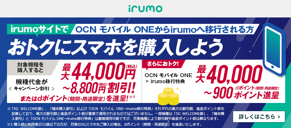 OCN モバイル ONEからirumoへ移行しておトクにスマホを購入しよう！対象機種を購入すると機種代金が最大44,000円（税込）〜8,800円（税込）割引！またはdポイント（期間・用途限定）を進呈！ OCN モバイル ONE → irumo移行特典で、さらにおトク！最大40,000〜900dポイント（期間・用途限定）ポイント進呈　詳しくはこちら