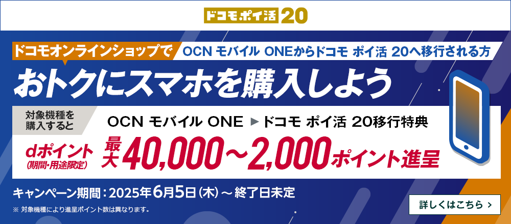 ドコモオンラインショップでOCN モバイル ONEからドコモ ポイ活 20へ移行しておトクにスマホを購入しよう！対象機種を購入するとOCN モバイル ONE → ドコモ ポイ活 20移行特典でdポイント（期間・用途限定）最大40,000～2,000ポイント進呈　キャンペーン期間：2025年6月5日（木）～終了日未定　詳しくはこちら