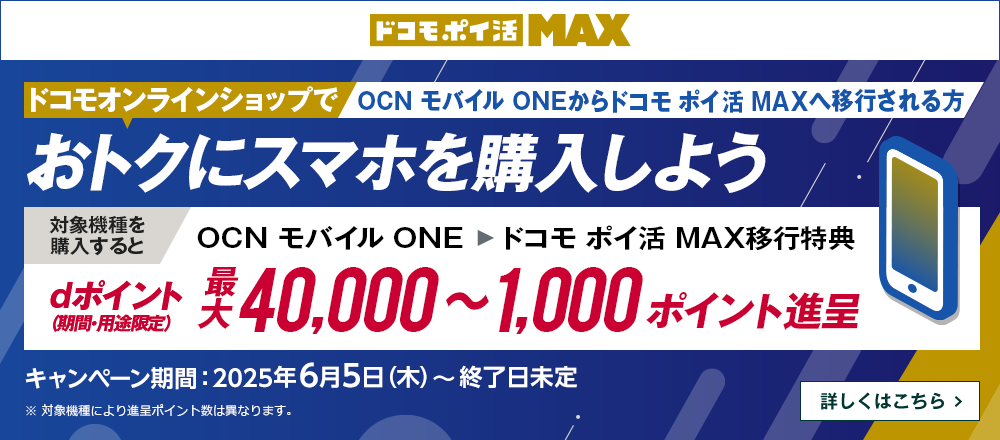 ドコモオンラインショップでOCN モバイル ONEからドコモ ポイ活 MAXへ移行しておトクにスマホを購入しよう！対象機種を購入するとOCN モバイル ONE → ドコモ ポイ活 MAX移行特典でdポイント（期間・用途限定）最大40,000～1,000ポイント進呈　キャンペーン期間：2025年6月5日（木）～終了日未定　詳しくはこちら