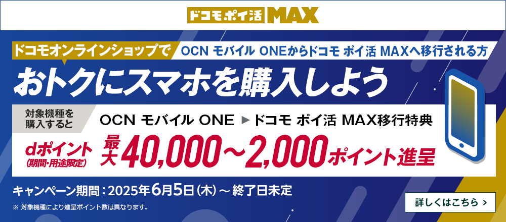 ドコモオンラインショップでOCN モバイル ONEからドコモ ポイ活 MAXへ移行しておトクにスマホを購入しよう！対象機種を購入するとOCN モバイル ONE → ドコモ ポイ活 MAX移行特典でdポイント（期間・用途限定）最大40,000～2,000ポイント進呈　キャンペーン期間：2025年6月5日（木）～終了日未定　詳しくはこちら
