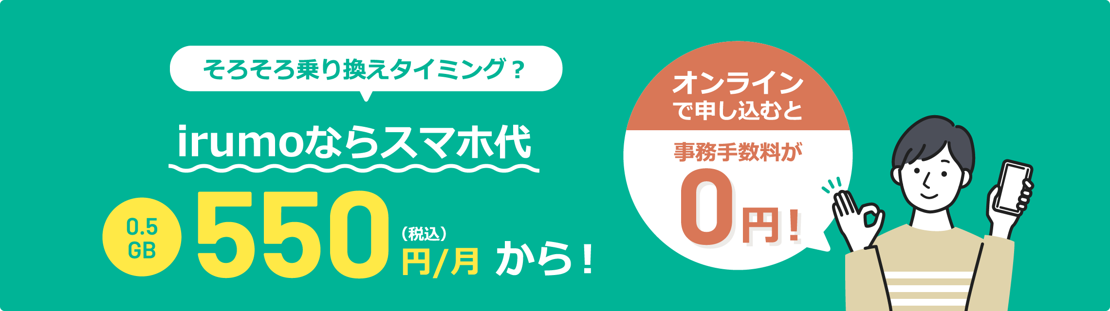 そろそろ乗り換えタイミング？ irumoならスマホ代 0.5GB 550円（税込）/月から！ オンラインで申し込むと事務手数料が0円！