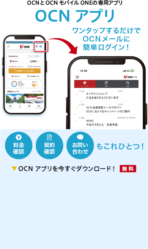 OCNとOCN モバイル ONEの専用アプリ「OCN アプリ」　料金確認、契約確認、お問い合わせもこれひとつ！　OCN アプリを今すぐダウンロード！【無料】　OCN アプリ内のメールアイコンをワンタップするだけでOCNメールに簡単にログイン！