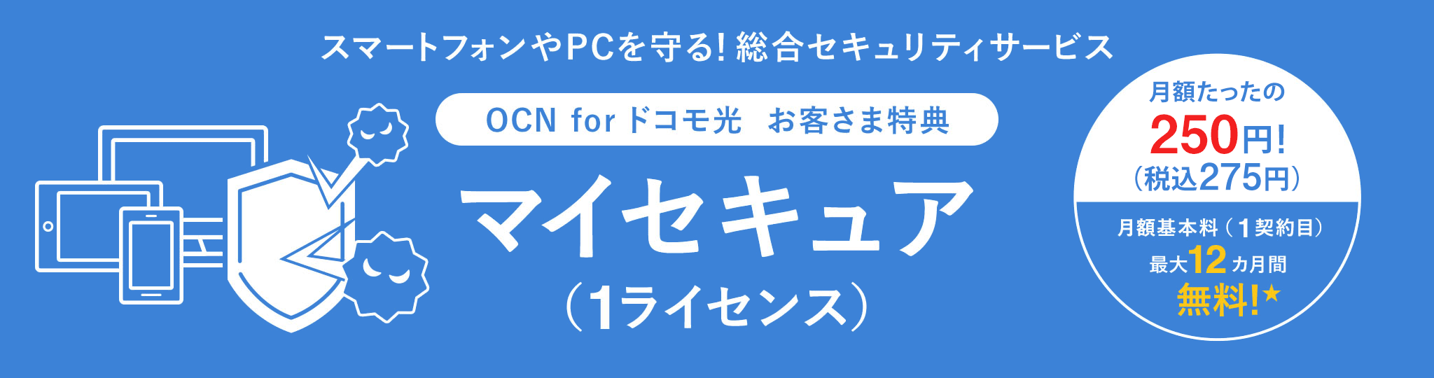スマートフォンやPCを守る！総合セキュリティサービス OCN for ドコモ光  お客さま特典 マイセキュア （1ライセンス）月額たったの250円（税込）275円　月額基本料（1契約目最大12カ月間）無料★