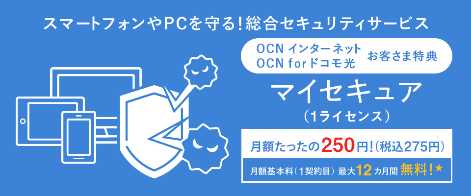 スマートフォンやPCを守る！総合セキュリティサービス 「OCN インターネット」「OCN for ドコモ光」お客さま特典 マイセキュア（1ライセンス） 月額たったの250円（税込275円） 月額基本料（1契約目）最大12カ月間無料！★