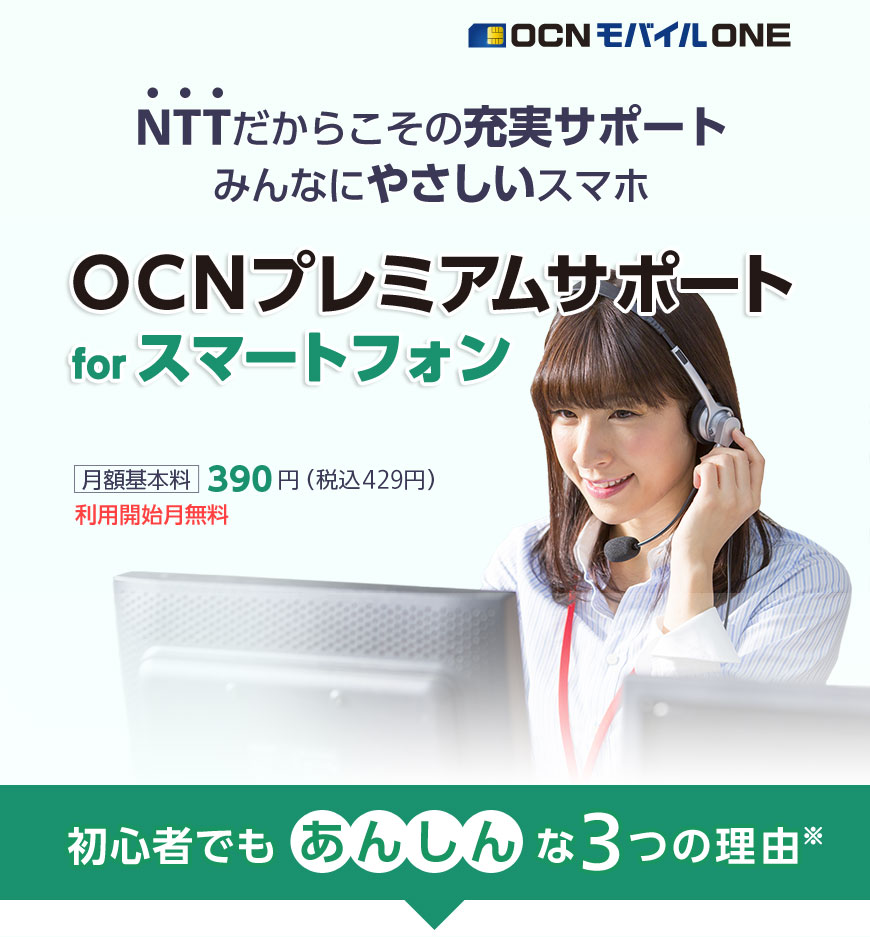 NTTだからこその充実サポート　みんなにやさしいスマホ　OCN モバイル ONE　 「OCNプレミアムサポート for スマートフォン」月額基本料390円（税込429円）利用開始月無料　初心者でもあんしんな3つの理由※