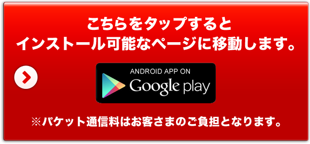 こちらをタップするとインストール可能なページに移動します。 ANDROID APP ON Google play ※パケット通信料はお客さまのご負担となります。