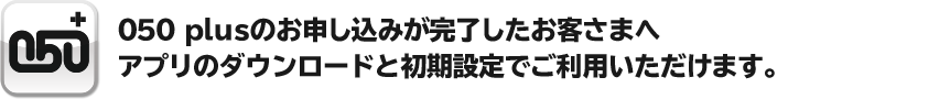 050 plusのお申し込みが完了したお客さまへ アプリのダウンロードと初期設定でご利用いただけます。