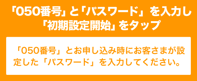 「050番号」と「パスワード」を入力し「初期設定開始」をタップ 「050番号」とお申し込み時にお客さまが設定した「パスワード」を入力してください。