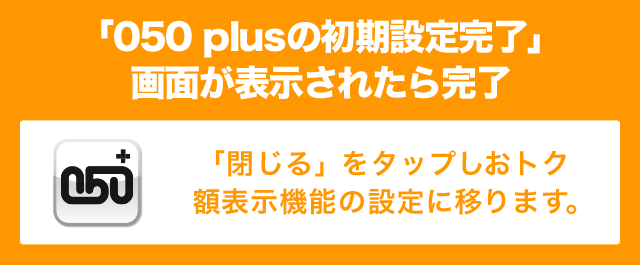 「050 plusの初期設定完了」画面が表示されたら完了 「閉じる」をタップしおトク額表示機能の設定に移ります。