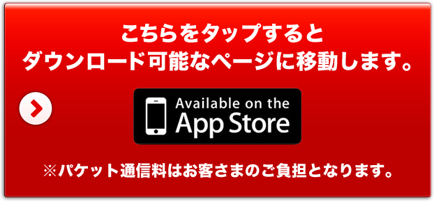 こちらをタップするとダウンロード可能なページに移動します。 Avallable on the App Store ※パケット通信料はお客さまのご負担となります。