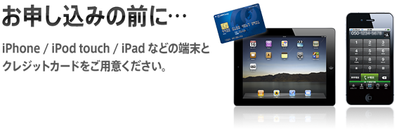 お申し込み前に・・・iPhone/iPod touch/iPad などの端末とクレジットカードをご用意ください。※iPod touch と iPadの方は、お申し込みの際に、ご本人さま確認のための連絡先電話番号をご用意ください。