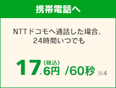 【携帯電話へ】 NTTドコモへ通話した場合、24時間いつでも 17.6円（税込）/60秒 ※4